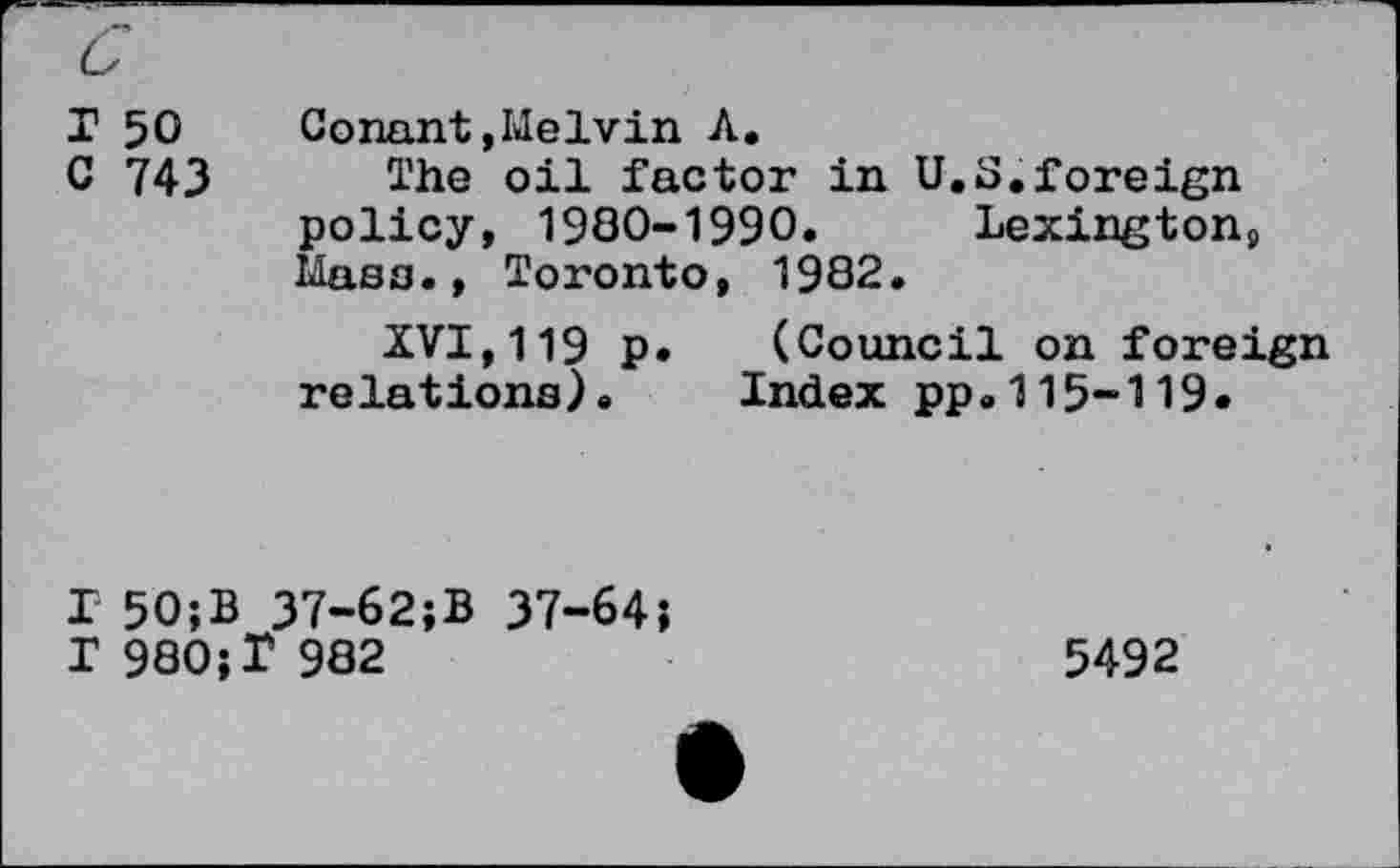 ﻿r 50	Conant,Melvin A.
C 743 The oil factor in U.S.foreign policy, 1980-1990. Lexington9 Mass., Toronto, 1982.
XVI,119 p. (Council on foreign relations). Index pp.115-119.
T 50;B 37-62;B 37-64;
I 980;I 982
5492